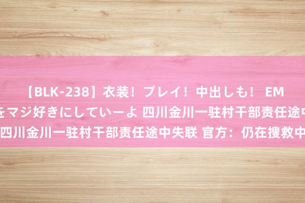 【BLK-238】衣装！プレイ！中出しも！ EMIRIのつぶやき指令で私をマジ好きにしていーよ 四川金川一驻村干部责任途中失联 官方：仍在搜救中