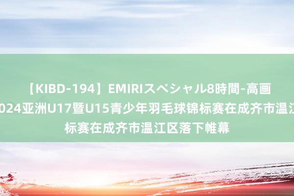 【KIBD-194】EMIRIスペシャル8時間-高画質-特別編 2024亚洲U17暨U15青少年羽毛球锦标赛在成齐市温江区落下帷幕