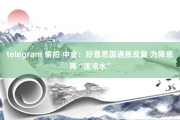 telegram 偷拍 中金：好意思国通胀反复 为降息再“泼凉水”