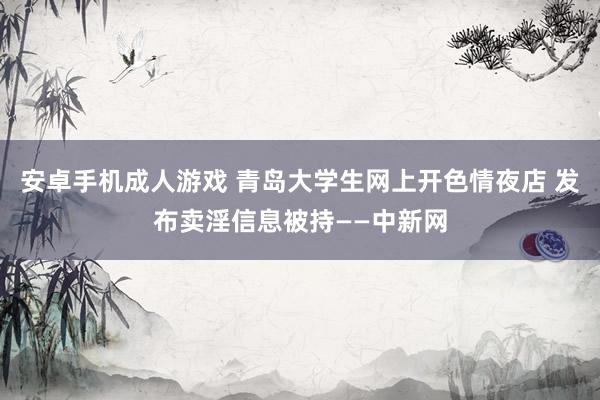 安卓手机成人游戏 青岛大学生网上开色情夜店 发布卖淫信息被持——中新网