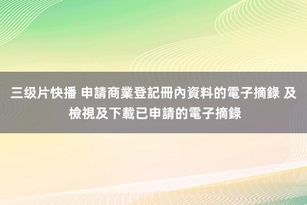 三级片快播 申請商業登記冊內資料的電子摘錄 及 檢視及下載已申請的電子摘錄