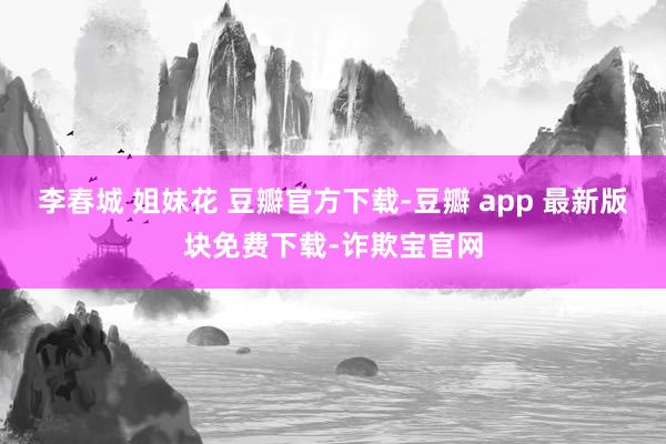 李春城 姐妹花 豆瓣官方下载-豆瓣 app 最新版块免费下载-诈欺宝官网