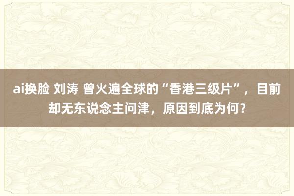 ai换脸 刘涛 曾火遍全球的“香港三级片”，目前却无东说念主问津，原因到底为何？