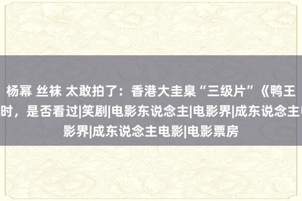 杨幂 丝袜 太敢拍了：香港大圭臬“三级片”《鸭王》，曾哄动一时，是否看过|笑剧|电影东说念主|电影界|成东说念主电影|电影票房