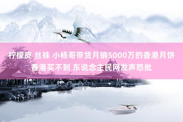 柠檬皮 丝袜 小杨哥带货月销5000万的香港月饼香港买不到 东说念主民网发声怒批