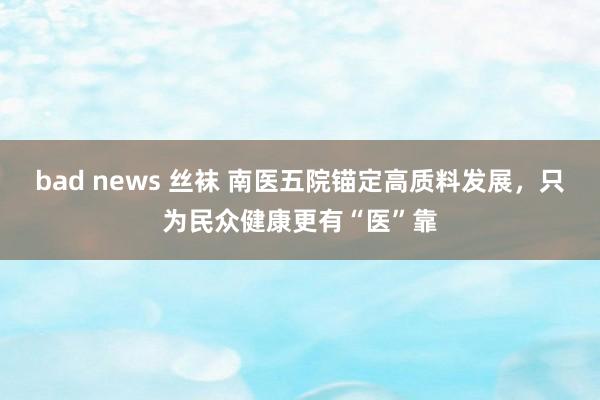 bad news 丝袜 南医五院锚定高质料发展，只为民众健康更有“医”靠