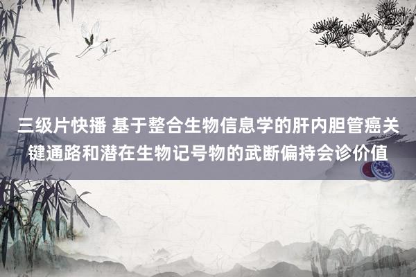 三级片快播 基于整合生物信息学的肝内胆管癌关键通路和潜在生物记号物的武断偏持会诊价值