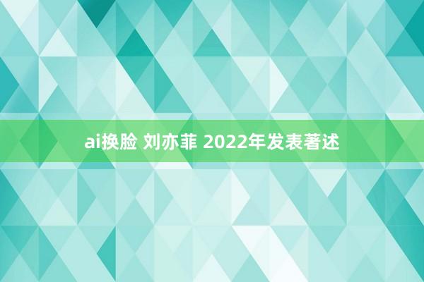 ai换脸 刘亦菲 2022年发表著述