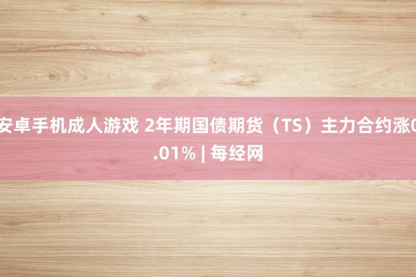 安卓手机成人游戏 2年期国债期货（TS）主力合约涨0.01% | 每经网