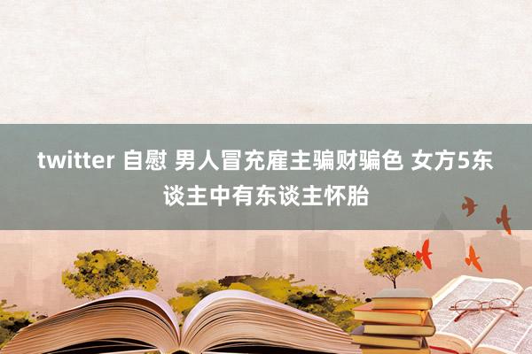 twitter 自慰 男人冒充雇主骗财骗色 女方5东谈主中有东谈主怀胎