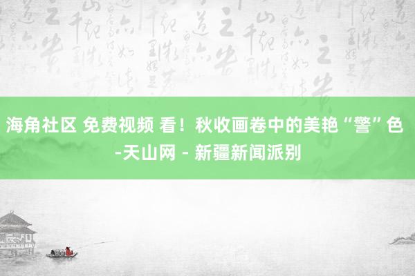 海角社区 免费视频 看！秋收画卷中的美艳“警”色 -天山网 - 新疆新闻派别