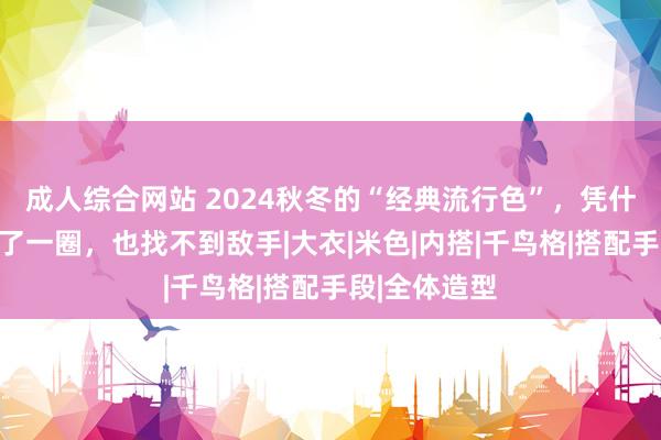 成人综合网站 2024秋冬的“经典流行色”，凭什么是它？比了一圈，也找不到敌手|大衣|米色|内搭|千鸟格|搭配手段|全体造型