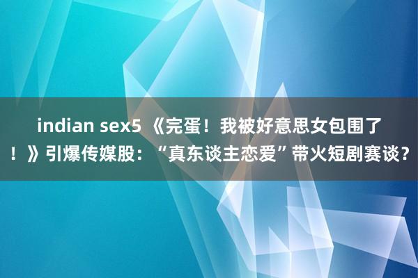 indian sex5 《完蛋！我被好意思女包围了！》引爆传媒股：“真东谈主恋爱”带火短剧赛谈？